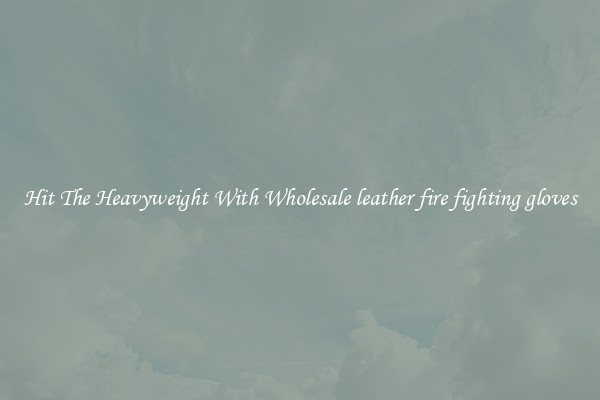 Hit The Heavyweight With Wholesale leather fire fighting gloves